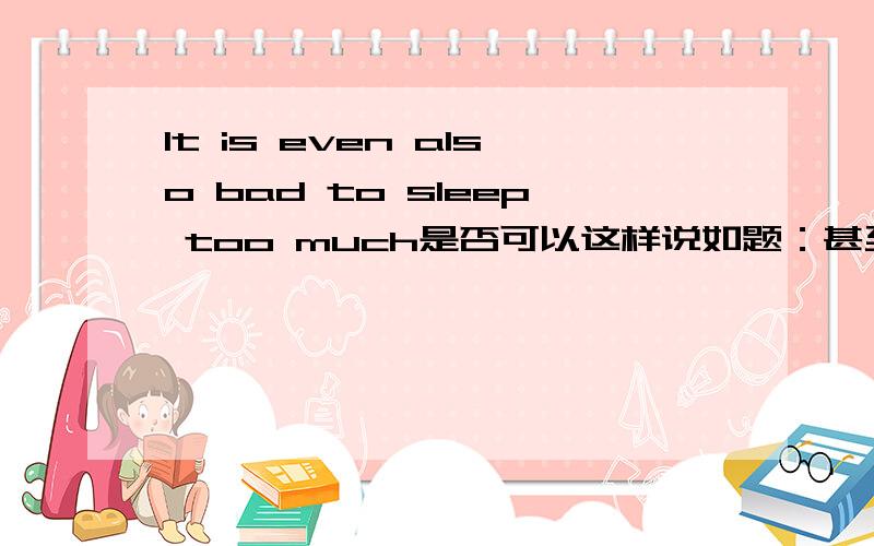 It is even also bad to sleep too much是否可以这样说如题：甚至睡太多也有害!可以与不可以,请具体说明
