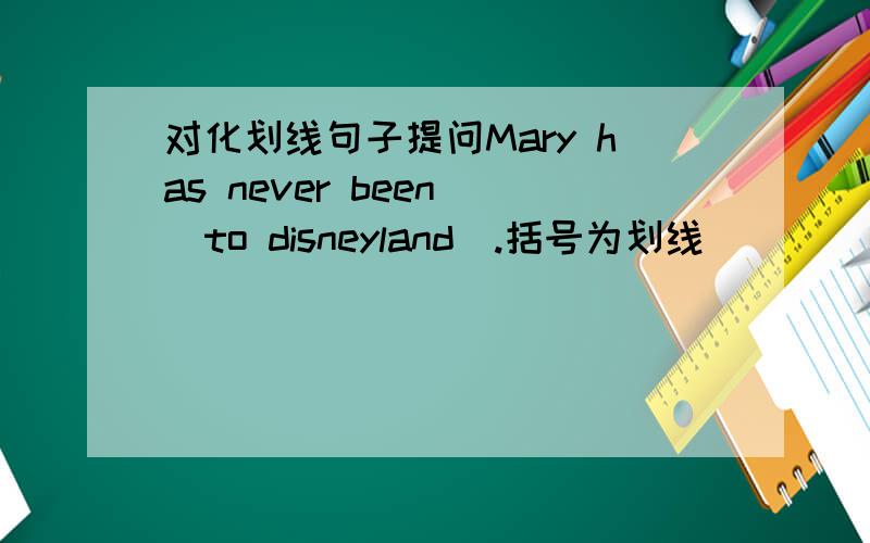 对化划线句子提问Mary has never been （to disneyland）.括号为划线____ ____ Mary never ____