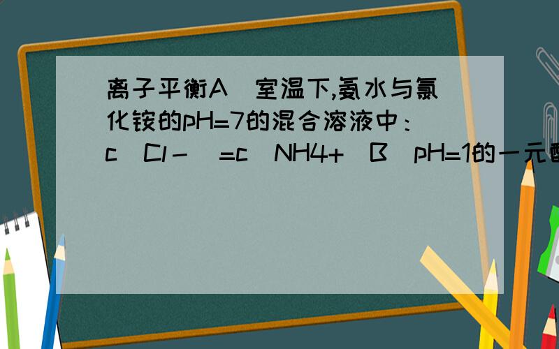 离子平衡A．室温下,氨水与氯化铵的pH=7的混合溶液中：c(Cl－)=c(NH4+)B．pH=1的一元酸和pH=13的一元碱等体积混合：c(OH－)=c(H+)C．0.1 mol•L－1的硫酸铵溶液中：c(NH4+)>c(SO42—)>c(H+)> c(OH－)D．0.1 m