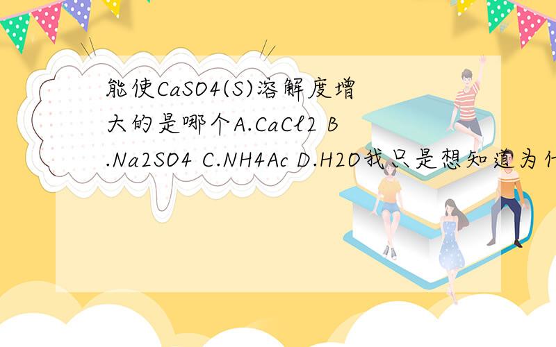能使CaSO4(S)溶解度增大的是哪个A.CaCl2 B.Na2SO4 C.NH4Ac D.H2O我只是想知道为什么。