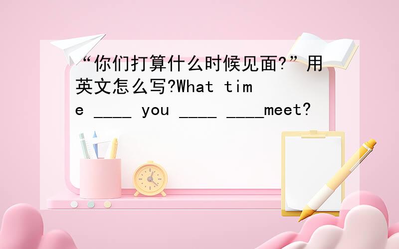 “你们打算什么时候见面?”用英文怎么写?What time ____ you ____ ____meet?