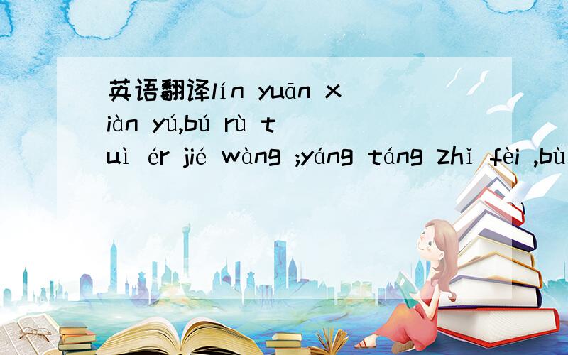 英语翻译lín yuān xiàn yú,bú rù tuì ér jié wàng ;yáng táng zhǐ fèi ,bù rú fǔ dǐ chōu xīn.第十个是三声~