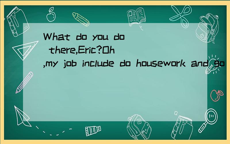 What do you do there,Eric?Oh,my job include do housework and go shopping.