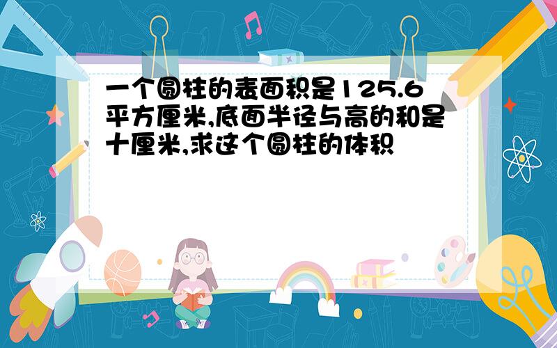 一个圆柱的表面积是125.6平方厘米,底面半径与高的和是十厘米,求这个圆柱的体积