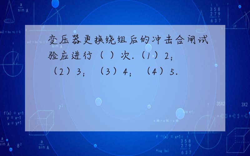 变压器更换绕组后的冲击合闸试验应进行（ ）次.（1）2；（2）3；（3）4；（4）5.