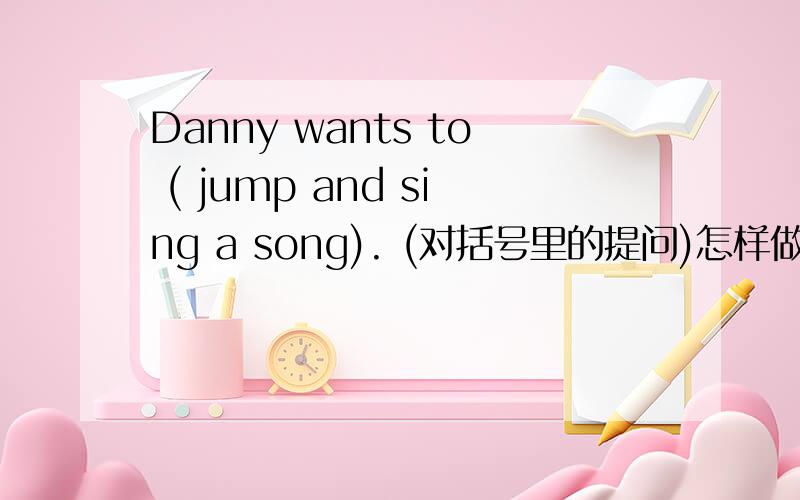 Danny wants to ( jump and sing a song). (对括号里的提问)怎样做谢谢