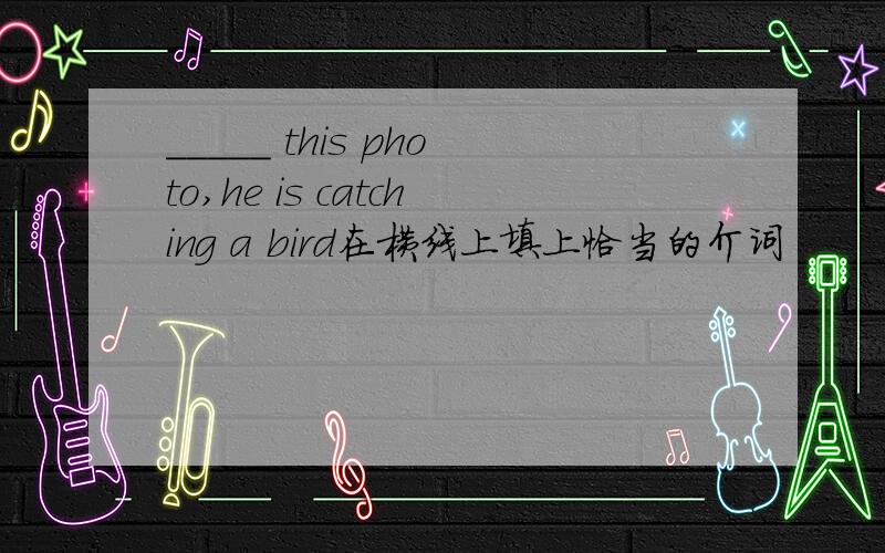 _____ this photo,he is catching a bird在横线上填上恰当的介词