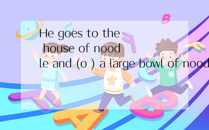 He goes to the house of noodle and (o ) a large bowl of noodles.He goes to the house of noodle and (o ) a large bowl of noodles.的o开头的是什么单词?