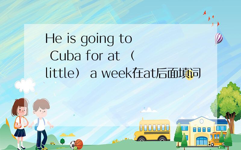 He is going to Cuba for at （little） a week在at后面填词