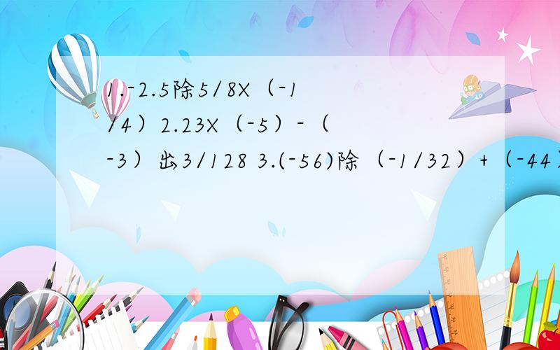1.-2.5除5/8X（-1/4）2.23X（-5）-（-3）出3/128 3.(-56)除（-1/32）+（-44）X（+32）