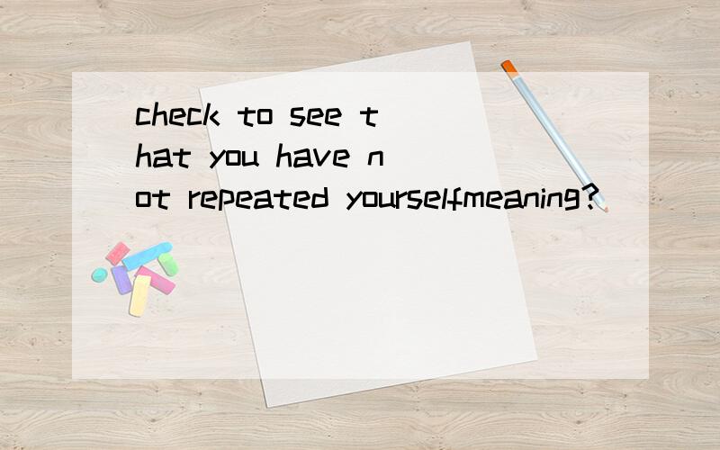 check to see that you have not repeated yourselfmeaning?