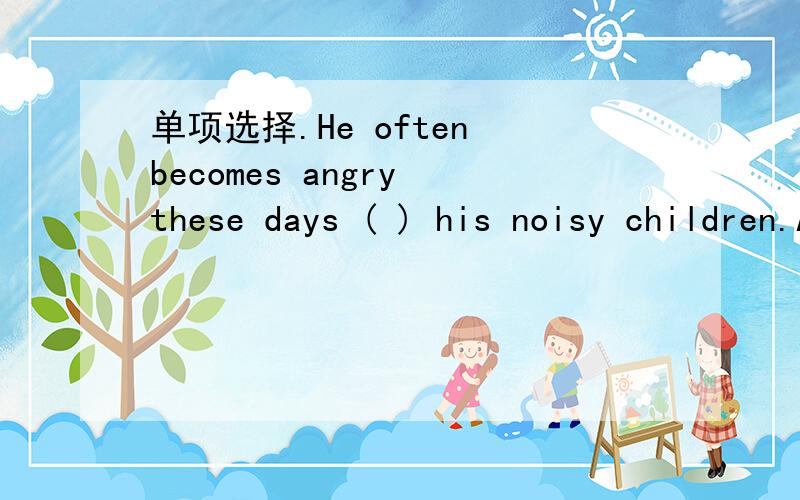 单项选择.He often becomes angry these days ( ) his noisy children.A.becauseB.forC.aboutD.because of