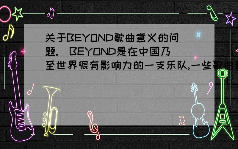 关于BEYOND歌曲意义的问题.)BEYOND是在中国乃至世界很有影响力的一支乐队,一些歌曲我都不怎么明白里面的意义和艘要表达的意思,在这想请大家帮忙赏一下BEYOND的一些歌曲.最好能像以下的那