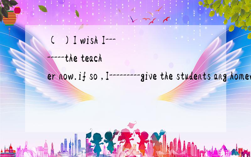 ( )I wish I--------the teacher now.if so ,I---------give the students ang homework.A :was;won't B:were ; wouldn't C:has;been D:will ;am not going to( )How do you like the dvd?A:It's like a book B:It's made in hongkong C:It's about travel D:It's wongd