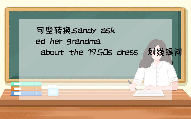 句型转换,sandy asked her grandma about the 1950s dress（划线提问)划线部分 the 1950s dress急