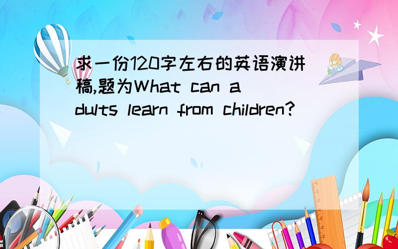 求一份120字左右的英语演讲稿,题为What can adults learn from children?