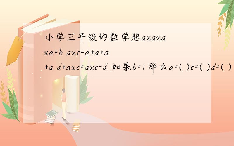 小学三年级的数学题axaxaxa=b axc=a+a+a+a d+axc=axc-d 如果b=1那么a=( )c=( )d=( )