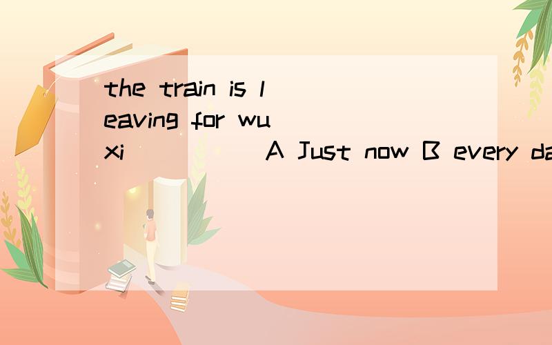 the train is leaving for wu xi_____ A Just now B every day C tomorrow D last night