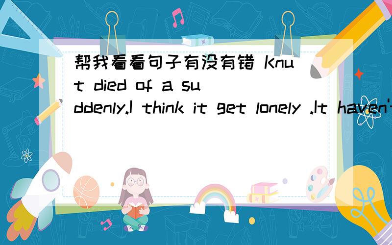 帮我看看句子有没有错 Knut died of a suddenly.I think it get lonely .It haven't parents .When it died ,may be it can see family.