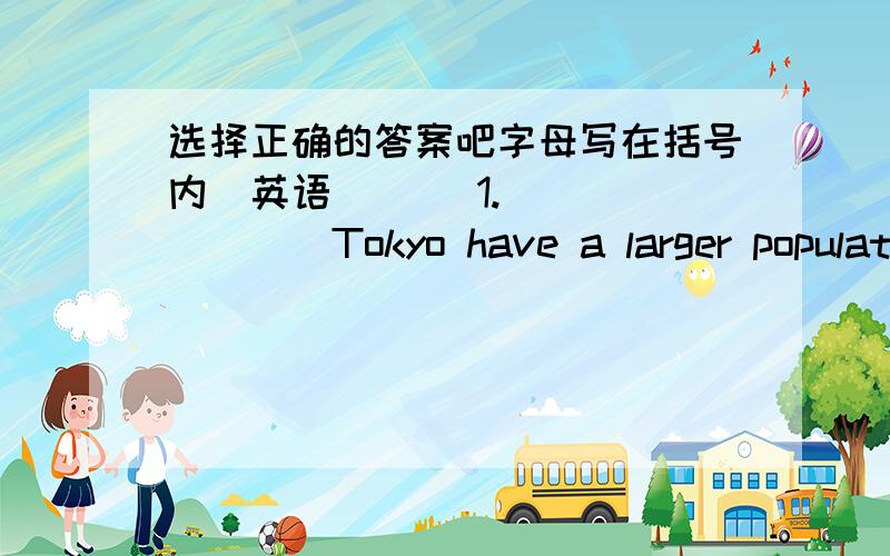 选择正确的答案吧字母写在括号内（英语）（ ）1.________Tokyo have a larger population than Guangzhou?A.Is B.Do C.Does D.Are
