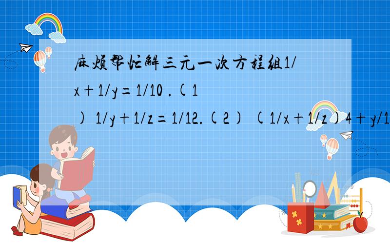 麻烦帮忙解三元一次方程组1/x+1/y=1/10 .(1) 1/y+1/z=1/12.(2) (1/x+1/z)4+y/12=1.(3)你们帮我解的题目根本不是我提出的啊`?