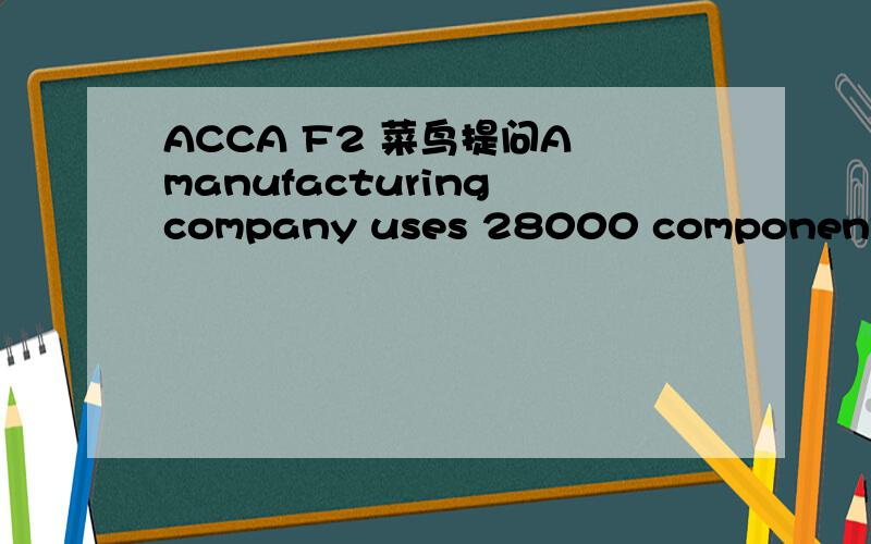 ACCA F2 菜鸟提问A manufacturing company uses 28000 components at an even rate during the year.Each order placed with the supplier of the components is for 1500 components which is the economic order quantity.The company holds a buffer inventory o