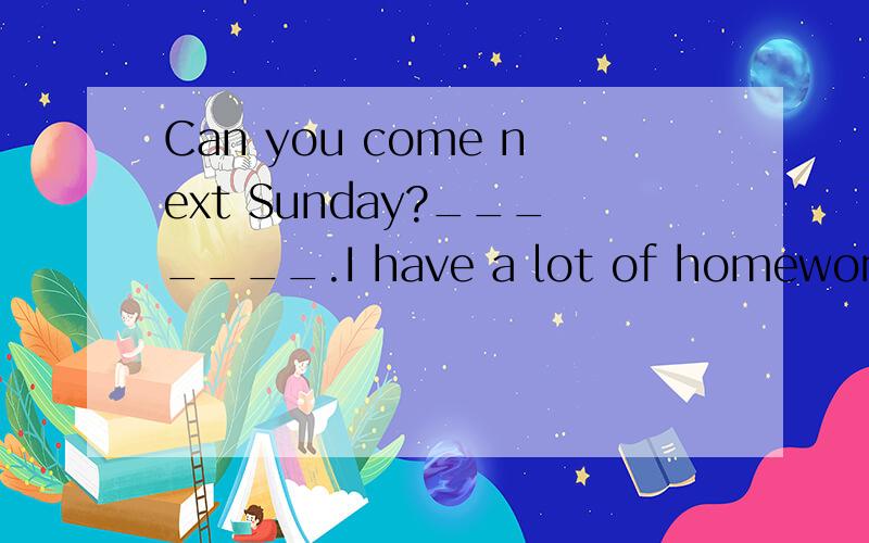 Can you come next Sunday?_______.I have a lot of homework to do.A.I hope not B.I hope so C,I think so D.I'm afraid not