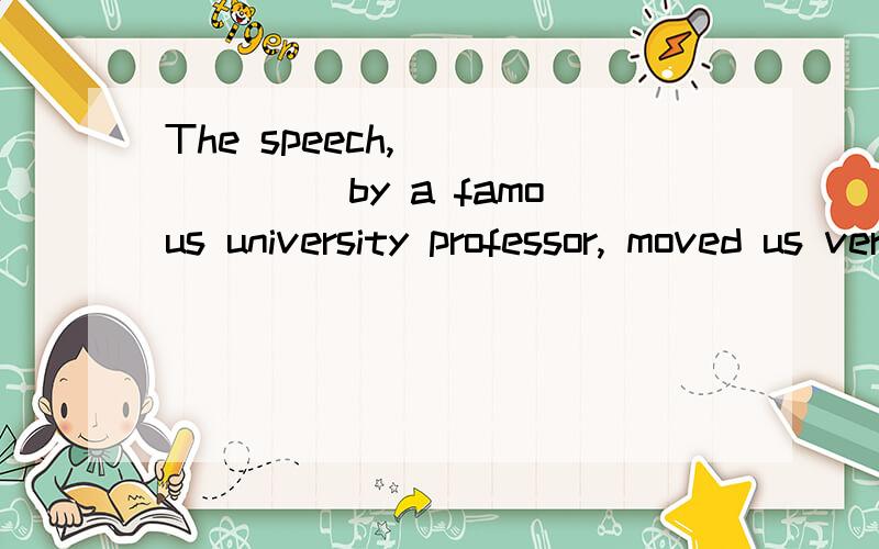The speech, ______ by a famous university professor, moved us very deeply. A. given B. give C. beeThe speech, ______ by a famous university professor, moved us very deeply.A. givenB. giveC. been givenD. gave问题一：考时态?问题二：求翻译