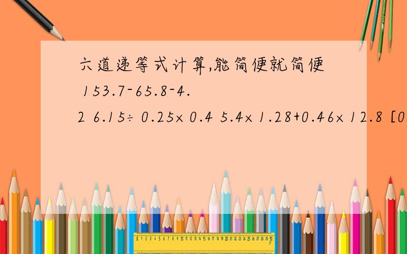 六道递等式计算,能简便就简便 153.7-65.8-4.2 6.15÷0.25×0.4 5.4×1.28+0.46×12.8 [0.68÷(3.2-3.03)+1.4]÷(6-0.6) 23.1×2.3÷23.1×213.5÷2.2 13.5÷2.5