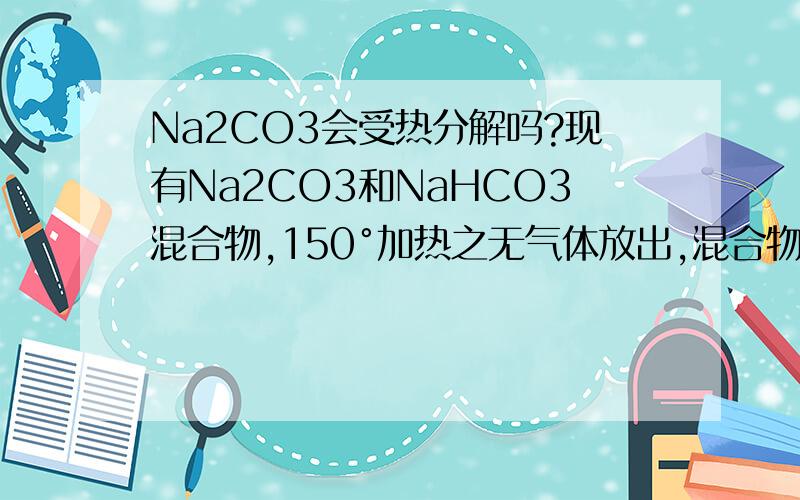 Na2CO3会受热分解吗?现有Na2CO3和NaHCO3混合物,150°加热之无气体放出,混合物质量减少.减少的质量是NaHCO3受热分解放出的放出的CO2气体不是吗?还是Na2CO3也能放出CO2.谢谢善良的朋友们!可是根据CO2
