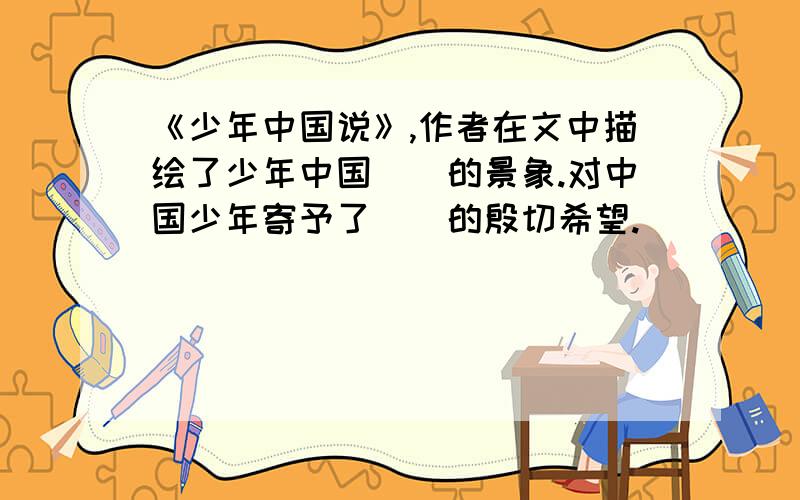 《少年中国说》,作者在文中描绘了少年中国（）的景象.对中国少年寄予了（）的殷切希望.