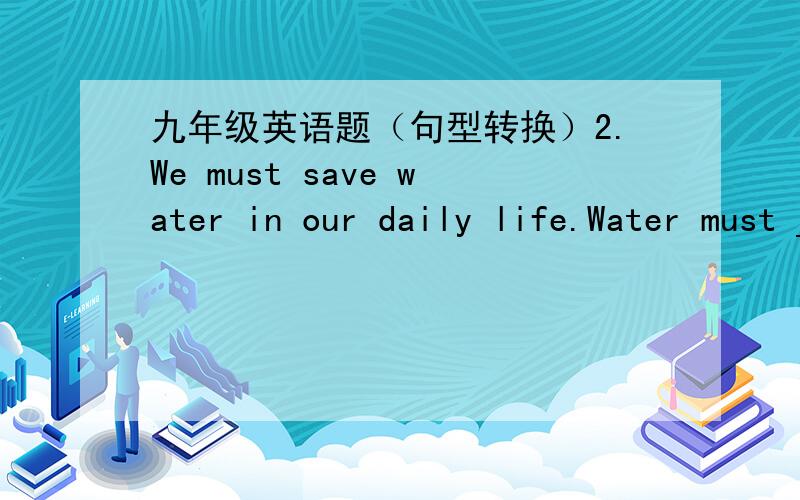九年级英语题（句型转换）2.We must save water in our daily life.Water must _____ ______ in our daily life3.The foreigners want to konw how they can learn Chinese Kungfu wellThe foreigners want to konw____ _____ learn Chinese Kungfu well4.M
