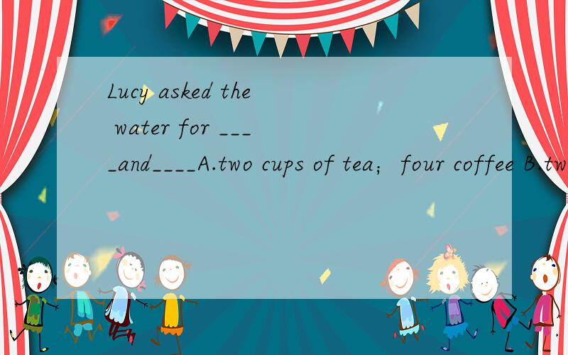 Lucy asked the water for ____and____A.two cups of tea；four coffee B.two teas；four coffeeC.two teas；four coffees D.two cup of tea；four cup of coffee 求详解 答案给的是C 可是为什么啊求选C原因 为什么C是对的