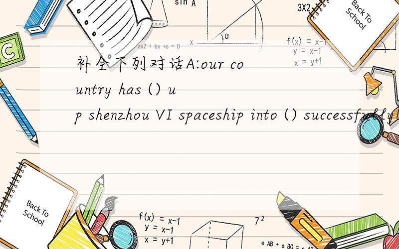 补全下列对话A:our country has () up shenzhou VI spaceship into () successfullyB:are there any () in the spaceship?A:yea, they are nie haisheng and feijunlong . they have gone there to finish the space ().B:they are very brave. how long will the