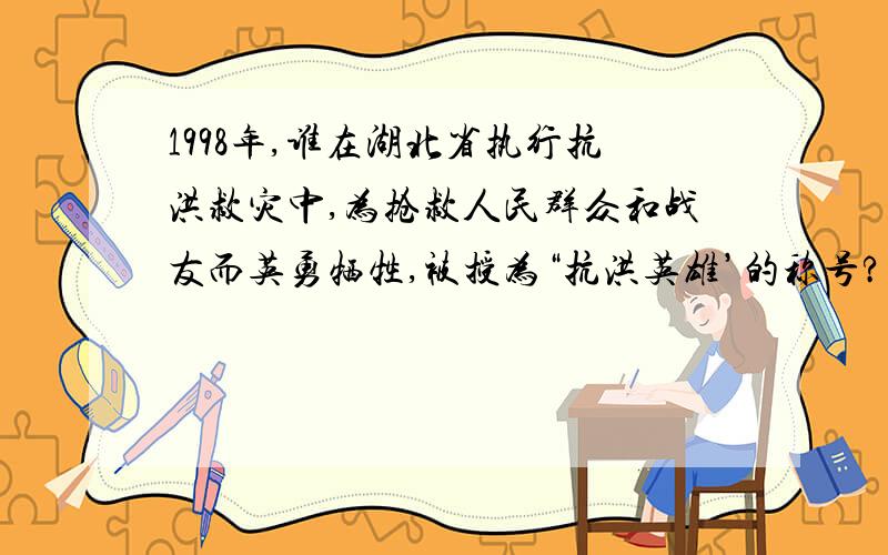 1998年,谁在湖北省执行抗洪救灾中,为抢救人民群众和战友而英勇牺牲,被授为“抗洪英雄’的称号?