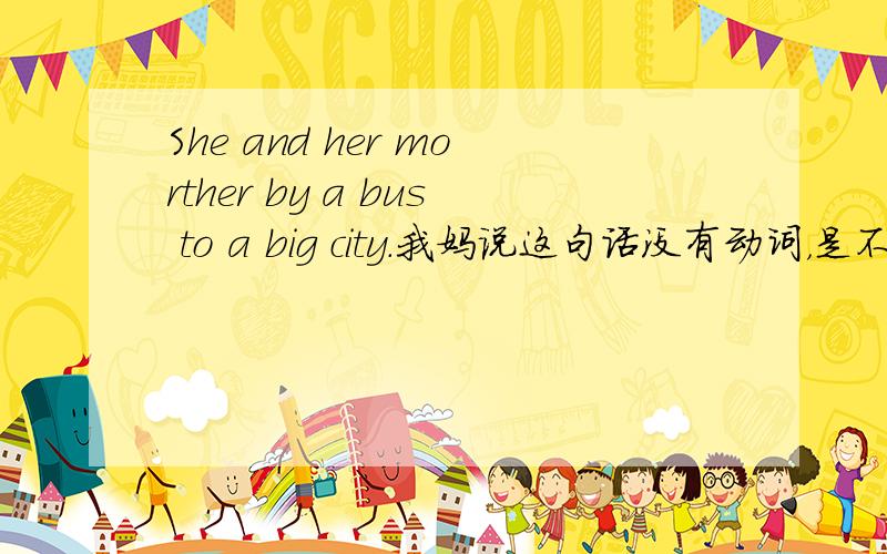 She and her morther by a bus to a big city.我妈说这句话没有动词，是不是这样额？这道题是这样的：She and her mother go to a big city by bus.的同义句。She and her mother __ __bus to a big city。我填的是by 我和我妈