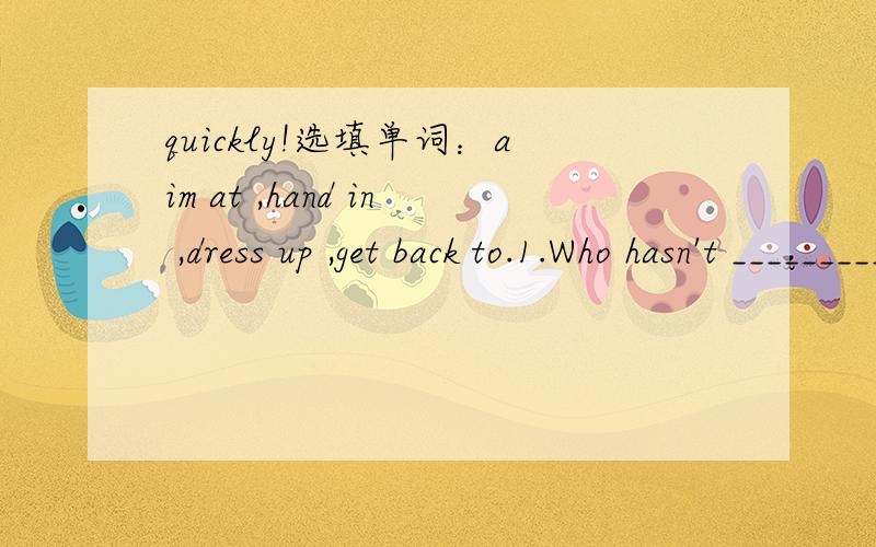 quickly!选填单词：aim at ,hand in ,dress up ,get back to.1.Who hasn't __________the homework yet.2.I'm sorry I couldn't _____you in time yesterday because of the visit of some guests.3.At the party,he______ as a lovely rabbit to have fun.4.The a