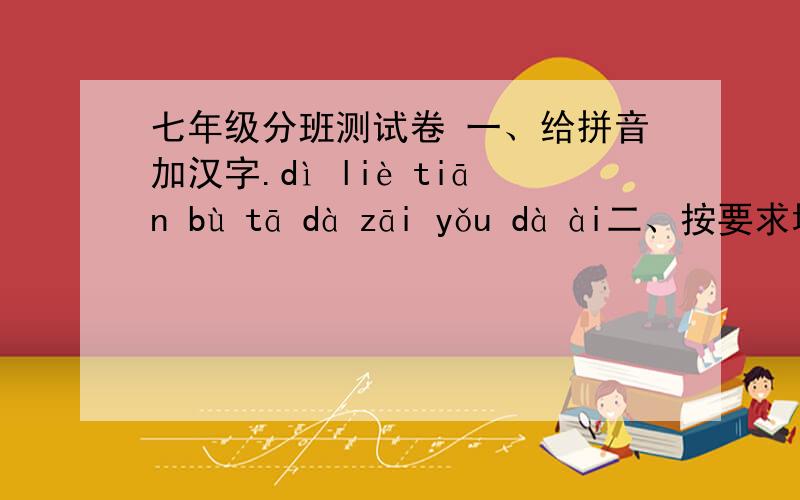七年级分班测试卷 一、给拼音加汉字.dì liè tiān bù tā dà zāi yǒu dà ài二、按要求填空（2分）俗话说：“张、王、李、赵,遍地刘.”是说姓这几个姓氏的人多.（一）按笔画从多到少排列,第