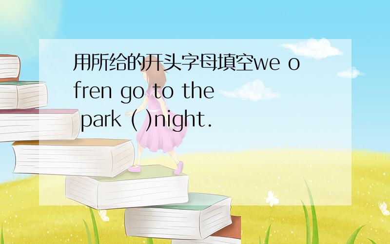 用所给的开头字母填空we ofren go to the park ( )night.