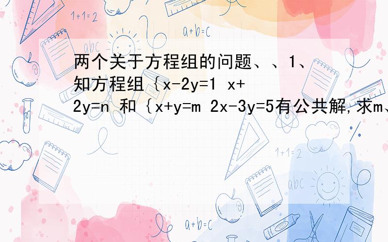 两个关于方程组的问题、、1、知方程组｛x-2y=1 x+2y=n 和｛x+y=m 2x-3y=5有公共解,求m、n的值2、已知方程组｛ax+5y=15① 4x-by=-2②,由于甲看错了方程①中的a得方程组的解为｛x=-3 y=-1,乙看错了方程②