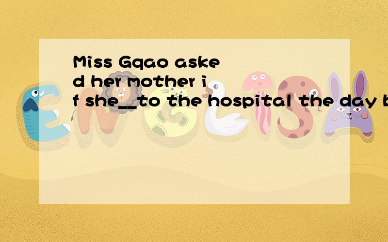 Miss Gqao asked her mother if she__to the hospital the day befor when shw was out.空出应用什么时态