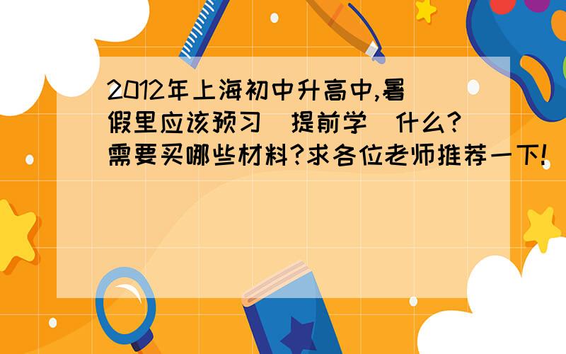 2012年上海初中升高中,暑假里应该预习（提前学）什么?需要买哪些材料?求各位老师推荐一下!