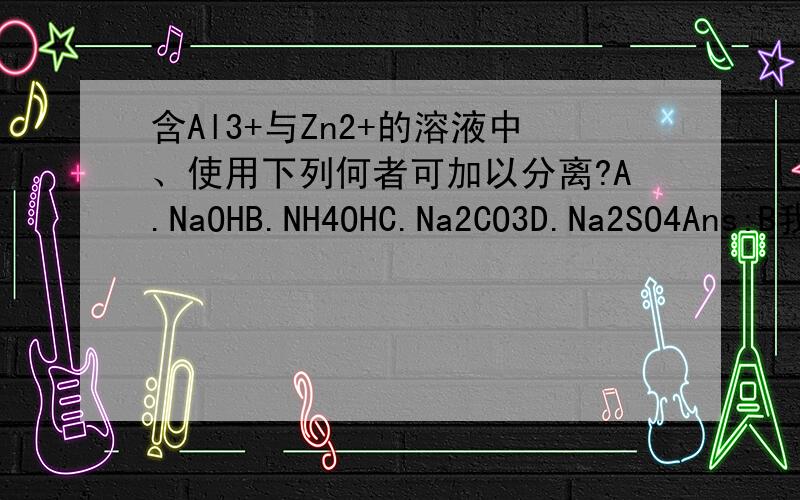 含Al3+与Zn2+的溶液中、使用下列何者可加以分离?A.NaOHB.NH4OHC.Na2CO3D.Na2SO4Ans:B我知道NH4+可以让Zn2+沉淀、但OH-难道不会作用、使Al3+与Zn2+同时沉淀吗?