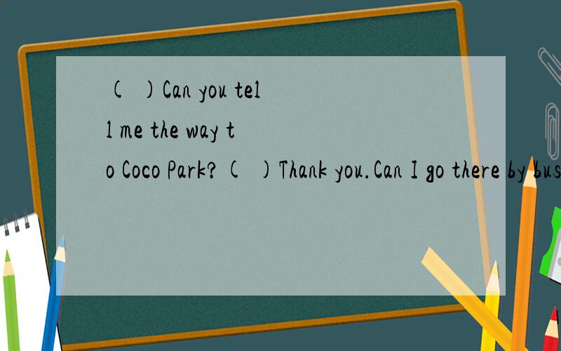 ( )Can you tell me the way to Coco Park?( )Thank you.Can I go there by bus?( )Yes?( )Yes,of co( )Can you tell me the way to Coco Park?( )Thank you.Can I go there by bus?( )Yes?( )Yes,of course.You can take a bus 3.( )Thank you very much.( 1)Excuse me