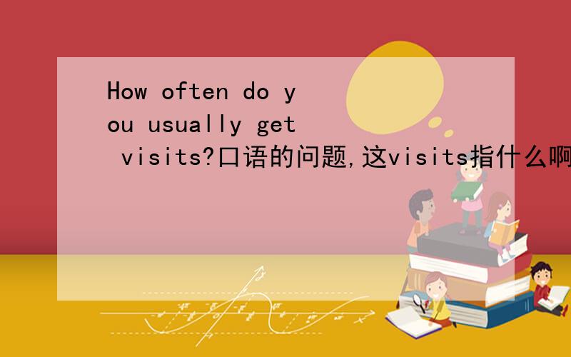 How often do you usually get visits?口语的问题,这visits指什么啊2,3句话左右