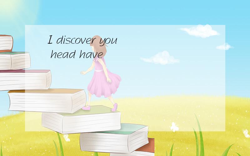 I discover you head have