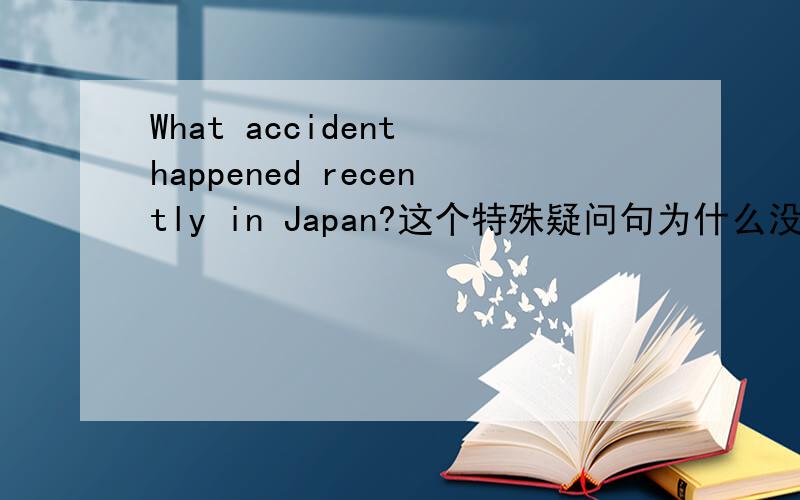 What accident happened recently in Japan?这个特殊疑问句为什么没有助动词?是不是要改成 What accident did happened recently in Japan?还是有种语法