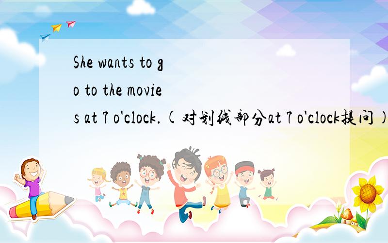She wants to go to the movies at 7 o'clock.(对划线部分at 7 o'clock提问)_____ _____ ______ _____ to go to the movies?