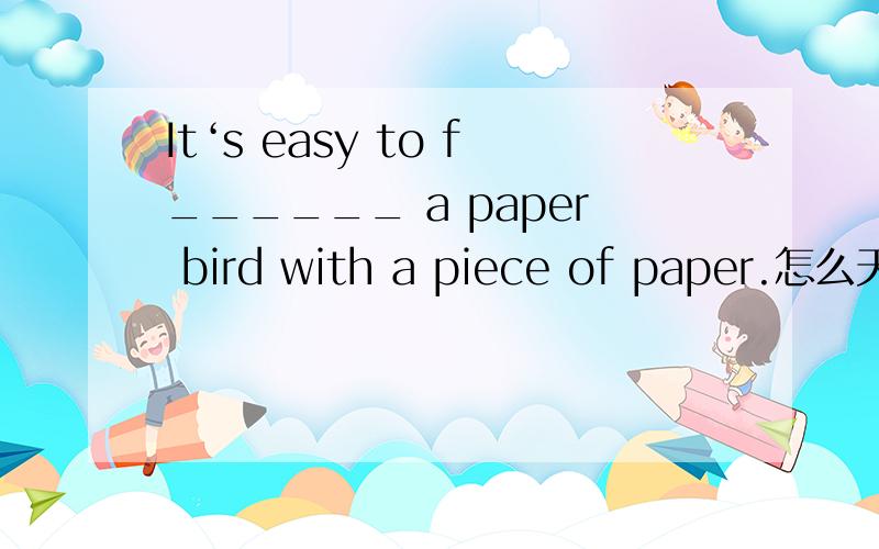 It‘s easy to f______ a paper bird with a piece of paper.怎么天?