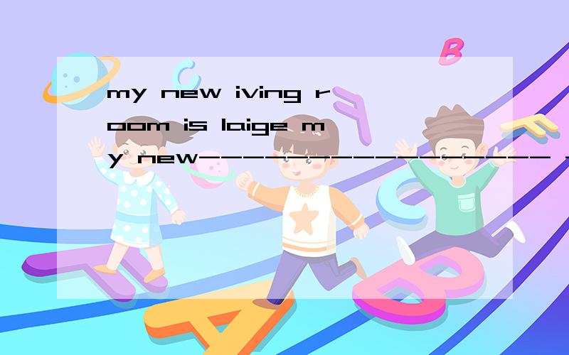 my new iving room is laige my new---------------- ------------------is------------------,too.